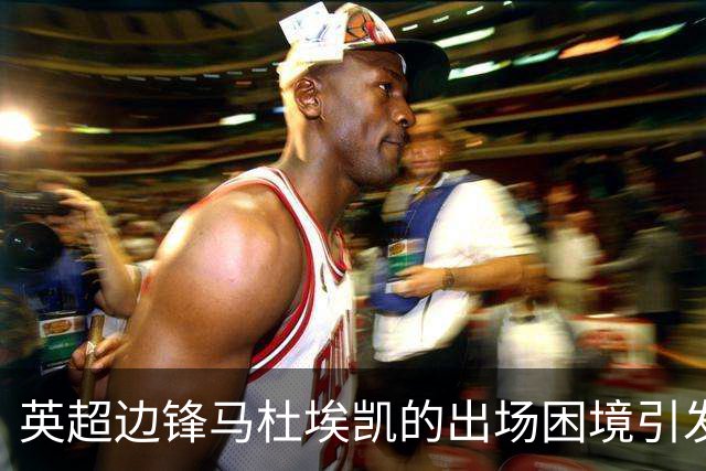 英超边锋马杜埃凯的出场困境引发冬窗多队关注